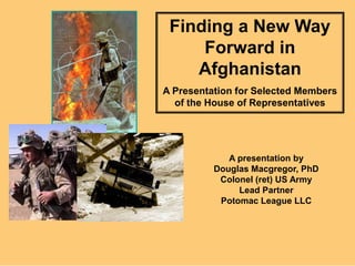Finding a New Way Forward in Afghanistan A Presentation for Selected Members of the House of Representatives A presentation by Douglas Macgregor, PhD Colonel (ret) US Army Lead Partner Potomac League LLC 