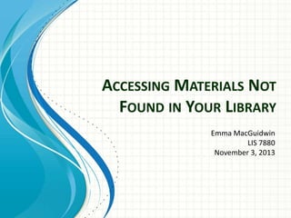 ACCESSING MATERIALS NOT
FOUND IN YOUR LIBRARY
Emma MacGuidwin
LIS 7880
November 3, 2013

 