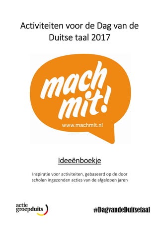                                                                                  
 
Activiteiten voor de Dag van de 
Duitse taal 2017 
 
 
 
 
 
 
 
 
 
 
 
 
 
 
 
 
 
 
 
 
 
 
 
Ideeënboekje 
 
Inspiratie voor activiteiten, gebaseerd op de door 
scholen ingezonden acties van de afgelopen jaren 
 
 
 
#DagvandeDuitsetaal
 