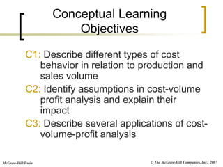 © The McGraw-Hill Companies, Inc., 2007
McGraw-Hill/Irwin
Conceptual Learning
Objectives
C1: Describe different types of cost
behavior in relation to production and
sales volume
C2: Identify assumptions in cost-volume
profit analysis and explain their
impact
C3: Describe several applications of cost-
volume-profit analysis
 
