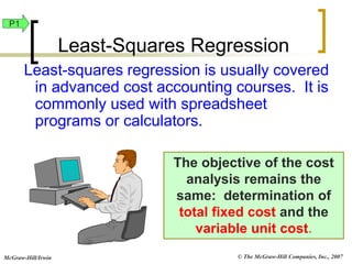 © The McGraw-Hill Companies, Inc., 2007
McGraw-Hill/Irwin
The objective of the cost
analysis remains the
same: determination of
total fixed cost and the
variable unit cost.
Least-squares regression is usually covered
in advanced cost accounting courses. It is
commonly used with spreadsheet
programs or calculators.
Least-Squares Regression
P1
 