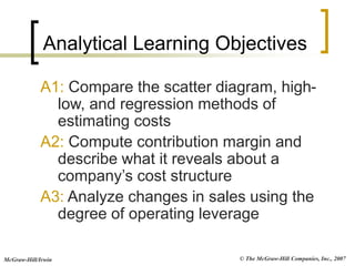 © The McGraw-Hill Companies, Inc., 2007
McGraw-Hill/Irwin
A1: Compare the scatter diagram, high-
low, and regression methods of
estimating costs
A2: Compute contribution margin and
describe what it reveals about a
company’s cost structure
A3: Analyze changes in sales using the
degree of operating leverage
Analytical Learning Objectives
 