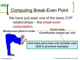© The McGraw-Hill Companies, Inc., 2007
McGraw-Hill/Irwin
We have just seen one of the basic CVP
relationships – the break-even
computation.
Break-even point in units =
Fixed costs
Contribution margin per unit
Computing Break-Even Point
Unit sales price less unit variable cost
($30 in previous example)
Exh.
22-8
P2
 