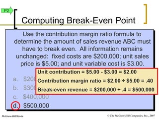 © The McGraw-Hill Companies, Inc., 2007
McGraw-Hill/Irwin
Use the contribution margin ratio formula to
determine the amount of sales revenue ABC must
have to break even. All information remains
unchanged: fixed costs are $200,000; unit sales
price is $5.00; and unit variable cost is $3.00.
a. $200,000
b. $300,000
c. $400,000
d. $500,000
Unit contribution = $5.00 - $3.00 = $2.00
Contribution margin ratio = $2.00 ÷ $5.00 = .40
Break-even revenue = $200,000 ÷ .4 = $500,000
P2
Computing Break-Even Point
 