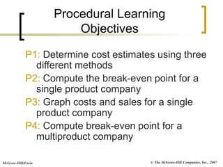 © The McGraw-Hill Companies, Inc., 2007
McGraw-Hill/Irwin
P1: Determine cost estimates using three
different methods
P2: Compute the break-even point for a
single product company
P3: Graph costs and sales for a single
product company
P4: Compute break-even point for a
multiproduct company
Procedural Learning
Objectives
 