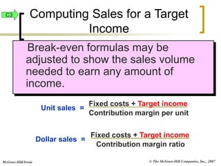 © The McGraw-Hill Companies, Inc., 2007
McGraw-Hill/Irwin
Break-even formulas may be
adjusted to show the sales volume
needed to earn any amount of
income.
Unit sales =
Fixed costs + Target income
Contribution margin per unit
Dollar sales =
Fixed costs + Target income
Contribution margin ratio
Computing Sales for a Target
Income
C3
 
