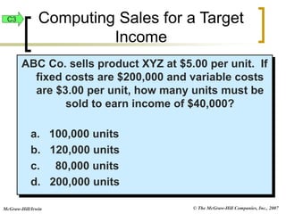 © The McGraw-Hill Companies, Inc., 2007
McGraw-Hill/Irwin
ABC Co. sells product XYZ at $5.00 per unit. If
fixed costs are $200,000 and variable costs
are $3.00 per unit, how many units must be
sold to earn income of $40,000?
a. 100,000 units
b. 120,000 units
c. 80,000 units
d. 200,000 units
C3 Computing Sales for a Target
Income
 