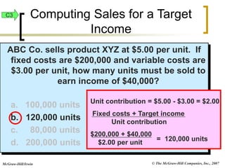 © The McGraw-Hill Companies, Inc., 2007
McGraw-Hill/Irwin
ABC Co. sells product XYZ at $5.00 per unit. If
fixed costs are $200,000 and variable costs are
$3.00 per unit, how many units must be sold to
earn income of $40,000?
a. 100,000 units
b. 120,000 units
c. 80,000 units
d. 200,000 units = 120,000 units
Unit contribution = $5.00 - $3.00 = $2.00
Fixed costs + Target income
Unit contribution
$200,000 + $40,000
$2.00 per unit
C3 Computing Sales for a Target
Income
 