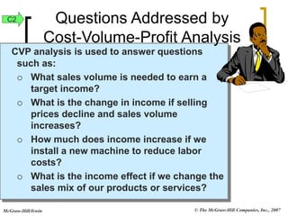© The McGraw-Hill Companies, Inc., 2007
McGraw-Hill/Irwin
CVP analysis is used to answer questions
such as:
 What sales volume is needed to earn a
target income?
 What is the change in income if selling
prices decline and sales volume
increases?
 How much does income increase if we
install a new machine to reduce labor
costs?
 What is the income effect if we change the
sales mix of our products or services?
Questions Addressed by
Cost-Volume-Profit Analysis
C2
 