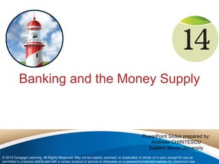 Banking and the Money Supply 
PowerPoint Slides prepared by: 
Andreea CHIRITESCU 
Eastern Illinois University 
© 2014 Cengage Learning. All Rights Reserved. May not be copied, scanned, or duplicated, in whole or in part, except for use as 
permitted in a license distributed with a certain product or service or otherwise on a password-protected website for classroom use. 
 