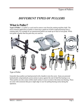 Types of Pullers
MACH 1 – GROUP 2 Page 1
DIFFERENT TYPES OF PULLERS
What is Puller?
Types of Puller :- A puller is a tool used to remove sets from the rotating machine shaft. The
most common application of puller is removing a caped set of ball or tapered bearing from a
rotating shaft. For example In car transmission pullers are made up of steel of tool grade. While
tool grade is harder than the parts they are used on.
Type of Puller
Generally these pullers are hand powered with a handle to turn the screw. Some are powered
hydraulically using hydraulic power piston to press against the end of shaft the bearing is on.
These pullers are also comes within small variety in sizes to remove the (mm) size bearing. These
are arms with extension that gives slight edge to user for pulling bearing easily during the
operation.
 