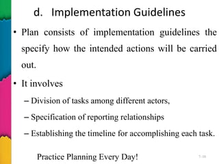 d. Implementation Guidelines
• Plan consists of implementation guidelines the
specify how the intended actions will be carried
out.
• It involves
– Division of tasks among different actors,
– Specification of reporting relationships
– Establishing the timeline for accomplishing each task.
Practice Planning Every Day! 7–10
 