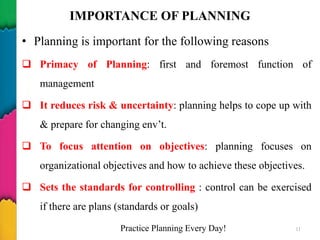 IMPORTANCE OF PLANNING
• Planning is important for the following reasons
 Primacy of Planning: first and foremost function of
management
 It reduces risk & uncertainty: planning helps to cope up with
& prepare for changing env’t.
 To focus attention on objectives: planning focuses on
organizational objectives and how to achieve these objectives.
 Sets the standards for controlling : control can be exercised
if there are plans (standards or goals)
Practice Planning Every Day! 11
 
