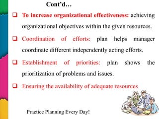 Cont’d…
 To increase organizational effectiveness: achieving
organizational objectives within the given resources.
 Coordination of efforts: plan helps manager
coordinate different independently acting efforts.
 Establishment of priorities: plan shows the
prioritization of problems and issues.
 Ensuring the availability of adequate resources
Practice Planning Every Day! 12
 