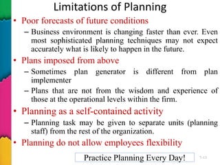 Limitations of Planning
• Poor forecasts of future conditions
– Business environment is changing faster than ever. Even
most sophisticated planning techniques may not expect
accurately what is likely to happen in the future.
• Plans imposed from above
– Sometimes plan generator is different from plan
implementer
– Plans that are not from the wisdom and experience of
those at the operational levels within the firm.
• Planning as a self-contained activity
– Planning task may be given to separate units (planning
staff) from the rest of the organization.
• Planning do not allow employees flexibility
Practice Planning Every Day! 7–13
 