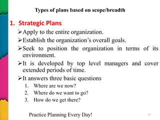 Types of plans based on scope/breadth
1. Strategic Plans
Apply to the entire organization.
Establish the organization’s overall goals.
Seek to position the organization in terms of its
environment.
It is developed by top level managers and cover
extended periods of time.
It answers three basic questions
1. Where are we now?
2. Where do we want to go?
3. How do we get there?
Practice Planning Every Day! 16
 