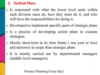 2. Tactical Plans
o Is concerned with what the lower level units within
each division must do, how they must do it, and who
will have the responsibilities for doing it.
o Developed to implement specific parts of strategic plans
o Is a process of developing action plans to execute
strategies.
o Mostly short-term in its time frame ( one year or less)
and narrower in scope than strategic plans
o It is mostly carried out by departmental managers
(middle level managers).
Practice Planning Every Day! 17
 