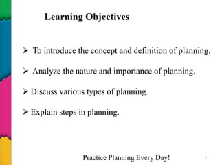 Practice Planning Every Day! 2
 To introduce the concept and definition of planning.
 Analyze the nature and importance of planning.
 Discuss various types of planning.
 Explain steps in planning.
Learning Objectives
 