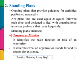 2. Standing Plans
– Ongoing plans that provide guidance for activities
performed repeatedly.
– Are plans that are used again & again; followed
each time; and designed to deal with organizational
issues or problems that recur frequently.
– Standing plans includes;
A) Purpose or Mission
- It identifies the basic function or task of an
enterprise.
- It describes what an organization stands for and its
reason for existence.
Practice Planning Every Day! 22
 