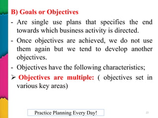 B) Goals or Objectives
- Are single use plans that specifies the end
towards which business activity is directed.
- Once objectives are achieved, we do not use
them again but we tend to develop another
objectives.
- Objectives have the following characteristics;
 Objectives are multiple: ( objectives set in
various key areas)
Practice Planning Every Day! 23
 