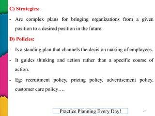 C) Strategies:
- Are complex plans for bringing organizations from a given
position to a desired position in the future.
D) Policies:
- Is a standing plan that channels the decision making of employees.
- It guides thinking and action rather than a specific course of
action.
- Eg: recruitment policy, pricing policy, advertisement policy,
customer care policy….
Practice Planning Every Day! 25
 