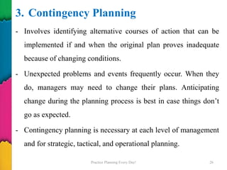 3. Contingency Planning
- Involves identifying alternative courses of action that can be
implemented if and when the original plan proves inadequate
because of changing conditions.
- Unexpected problems and events frequently occur. When they
do, managers may need to change their plans. Anticipating
change during the planning process is best in case things don’t
go as expected.
- Contingency planning is necessary at each level of management
and for strategic, tactical, and operational planning.
Practice Planning Every Day! 26
 