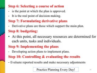 Step 6: Selecting a course of action
- is the point at which the plan is approved.
- It is the real point of decision making.
Step 7: Formulating derivative plans
- Derivative plans are those which support the main plan.
Step 8: budgeting:
• At this point, all necessary resources are determined for
each units, tasks and individuals.
Step 9: Implementing the plans
- Developing action plans to implement plans.
Step 10: Controlling & evaluating the results
- Evaluate reported results and make necessary adjustments
Practice Planning Every Day! 29
 
