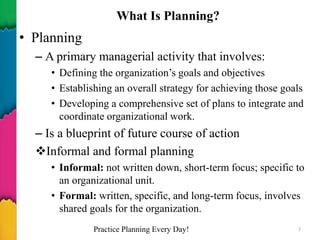 What Is Planning?
• Planning
– A primary managerial activity that involves:
• Defining the organization’s goals and objectives
• Establishing an overall strategy for achieving those goals
• Developing a comprehensive set of plans to integrate and
coordinate organizational work.
– Is a blueprint of future course of action
Informal and formal planning
• Informal: not written down, short-term focus; specific to
an organizational unit.
• Formal: written, specific, and long-term focus, involves
shared goals for the organization.
Practice Planning Every Day! 3
 