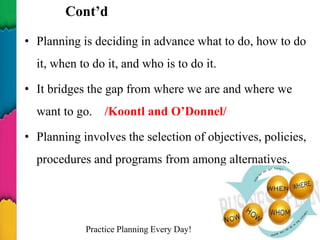 Cont’d
• Planning is deciding in advance what to do, how to do
it, when to do it, and who is to do it.
• It bridges the gap from where we are and where we
want to go. /Koontl and O’Donnel/
• Planning involves the selection of objectives, policies,
procedures and programs from among alternatives.
Practice Planning Every Day! 4
 