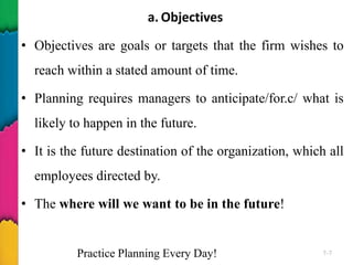 a. Objectives
• Objectives are goals or targets that the firm wishes to
reach within a stated amount of time.
• Planning requires managers to anticipate/for.c/ what is
likely to happen in the future.
• It is the future destination of the organization, which all
employees directed by.
• The where will we want to be in the future!
Practice Planning Every Day! 7–7
 