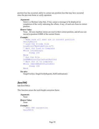 Page 95
position loss has occurred, and/or to correct any position loss that may have occurred
since the previous home or verify operation.
Arguments:
Silent is a Boolean value that, if true, causes a message to be displayed on
completion of the verify indicating the offsets, if any, of each axis from its correct
position.
Return Value:
None. All axes machine zeroes are reset to their correct position, and all axes are
moved to position 0.0000 of the current fixture.
Example:
‘ Make sure all axes are in correct position
VerifyAxis()
‘ Load the G-code file
LoadFile(“MyGCodeFile.nc”)
‘ Wait for Load to Complete
While IsLoading()
Sleep 100
Wend
‘ Run the File
DoOEMButton(CycleStartButton)
‘ Wait for it to complete
While (GetOEMLED(StartLED))
Sleep 100
Wend
See also:
SingleVerify(), SingleVerifyReport(), RefCombination()
ZeroTHC
Sub ZeroTHC()
This function zeroes the torch height correction factor.
Arguments:
None
Return Value:
None
Example:
‘ Zero THC correction
ZeroTHC()
 