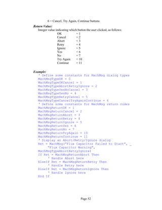 Page 52
6 = Cancel, Try Again, Continue buttons
Return Value:
Integer value indicating which button the user clicked, as follows:
OK = 1
Cancel = 2
Abort = 3
Retry = 4
Ignore = 5
Yes = 6
No = 7
Try Again = 10
Continue = 11
Example:
‘ Define some constants for MachMsg dialog types
MachMsgTypeOK = 0
MachMsgTypeOKCancel = 1
MachMsgTypeAbortRetryIgnore = 2
MachMsgTypeYesNoCancel = 3
MachMsgTypeYesNo = 4
MachMsgTypeRetryCancel = 5
MachMsgTypeCancelTryAgainContinue = 6
‘ Define some constants for MachMsg return codes
MachMsgReturnOK = 1
MachMsgReturnCancel = 2
MachMsgReturnAbort = 3
MachMsgReturnRetry = 4
MachMsgReturnIgnore = 5
MachMsgReturnYes = 6
MachMsgReturnNo = 7
MachMsgReturnTryAgain = 10
MachMsgReturnContinue = 11
‘ Display an Abort/Retry/Ignore dialog
Ret = MachMsg(“Flux Capacitor Failed to Start”, _
“Flux Capacitor Warning”,
MachMsgTypeAbortRetryIgnore)
If Ret = MachMsgReturnAbort Then
‘ Handle Abort here
ElseIf Ret = MachMsgReturnRetry Then
‘ Handle Retry here
ElseIf Ret = MachMsgReturnIgnore Then
‘ Handle Ignore here
End If
 