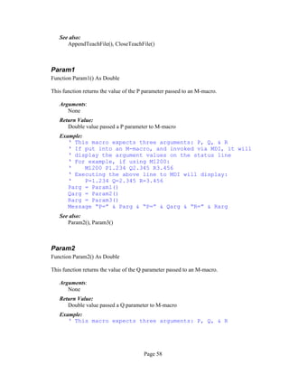 Page 58
See also:
AppendTeachFile(), CloseTeachFile()
Param1
Function Param1() As Double
This function returns the value of the P parameter passed to an M-macro.
Arguments:
None
Return Value:
Double value passed a P parameter to M-macro
Example:
‘ This macro expects three arguments: P, Q, & R
‘ If put into an M-macro, and invoked via MDI, it will
‘ display the argument values on the status line
‘ For example, if using M1200:
‘ M1200 P1.234 Q2.345 R3.456
‘ Executing the above line to MDI will display:
‘ P=1.234 Q=2.345 R=3.456
Parg = Param1()
Qarg = Param2()
Rarg = Param3()
Message “P=” & Parg & “P=” & Qarg & “R=” & Rarg
See also:
Param2(), Param3()
Param2
Function Param2() As Double
This function returns the value of the Q parameter passed to an M-macro.
Arguments:
None
Return Value:
Double value passed a Q parameter to M-macro
Example:
‘ This macro expects three arguments: P, Q, & R
 