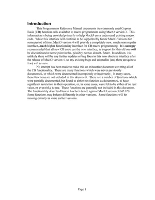 Page 1
Introduction
This Programmers Reference Manual documents the commonly used Cypress
Basic (CB) function calls available to macro programmers using Mach3 version 3. This
information is being provided primarily to help Mach3 users understand existing macro
code. While this interface will continue to be supported by future Mach3 versions for
some period of time, Mach3 version 4 will provide a completely new, much more regular
interface, much higher functionality interface for CB macro programming. It is strongly
recommended that all new CB code use the new interface, as support for this old one will
be discontinued at some point in the, possibly not too distant, future. In addition, it is
unlikely there will be any further updates or bug fixes to this now obsolete interface after
the release of Mach3 version 4, so any existing bugs and anomalies (and there are quite a
few) will remain.
No attempt has been made to make this an exhaustive document covering all of
the CB functionality. There are many functions which were never previously
documented, or which were documented incompletely or incorrectly. In many cases,
these functions are not included in this document. There are a number of functions which
were partially documented, but found to either not function as documented, to have
significant restriction in their operation, or, in some cases, were felt to be either of no real
value, or even risky to use. These functions are generally not included in this document.
The functionality described herein has been tested against Mach3 version 3.042.020.
Some functions may behave differently in other versions. Some functions will be
missing entirely in some earlier versions.
 