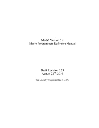 Mach3 Version 3.x
Macro Programmers Reference Manual
Draft Revision 0.23
August 22nd
, 2010
For Mach3 v3 versions thru 3.43.19.
 