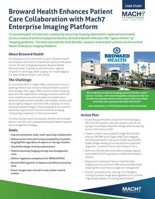 Broward Health Enhances Patient
Care Collaboration with Mach7
Enterprise Imaging Platform
To accommodate a broad user community accessing imaging information captured and viewed
across a network of diverse physical devices, Broward Health looked for the “space station” of
imaging platforms. The team selected the most flexible, modular and neutral solution on the market:
Mach7 Enterprise Imaging Platform.
About Broward Health
Providing service for more than 75 years, Broward Health
encompasses more than 50 healthcare facilities in Broward
County, Florida. Its flagship hospital, Broward Health
Medical Center, is ranked as one of the best regional
hospitals in cardiology, heart surgery, and nephrology by
U.S. News & World Report, 2014-2015.
The Challenge
As one of the nation’s largest IDNs, collaboration across a
growing network was central to Broward Health’s patient
care strategy. Their legacy PACS systems weren’t keeping
pace with the organization’s strategy to build a faster and
more reliable environment for physician collaboration.
Broward Health wanted a flexible and scalable solution that
would tightly integrate with their EHR and allow universal
viewing of patient images. The existing PACS environment
would not support those functions and was bringing
“exhausting complexity” to their environment.
The new solution had to be modular, flexible, and scalable,
deliver clear ROI, and complement Broward Health’s patient
data management strategy.
Goals
»» Improve enterprise-wide, multi-specialty collaboration
»» Reduce access time and increase availability of patient
imaging files regardless of capture or storage location
»» Streamline image viewing requirements
»» Control mounting imaging storage and management
costs
»» Enforce regulatory compliance for HIPAA/HITECH
»» Become PACS agnostic to improve workflow enterprise-
wide
»» Ensure images were stored in truly vendor neutral
archive
CASE STUDY
Action Plan
»» Assess Broward Health’s ecosystem including legacy
PACS and RIS systems, specialty viewers and off-site
storage. Consolidate disparate storage while increasing
access with a focus on ROI.
»» Create a unified view of patient image files (DICOM
and non-DICOM) across legacy PACS and integrate
with Broward Health’s electronic health record (EHR).
Enable image viewing across all platforms (specialty
diagnostic, universal clinical, zero-footprint, etc.).
»» Define an ILM and data redundancy strategy aligned
with HIPAA/HITECH regulations and Broward Health’s
policies.
»» Deploy tools allowing IT team to maintain data
integrity and security more efficiently and effectively,
reducing the cost of data storage and management.
»» Provide universal access, sharing, and intelligent
routing of patient image data regardless of its location,
originating modality, or viewing requirements.
We needed an enterprise imaging system built like a space
station; modular, with interchangeable components that are
flexible and scalable. We have that system with true vendor
neutrality and a great partnership with Mach7.
~ Boris Kalitenko, Sr. PACS Administrator, Broward Health
 