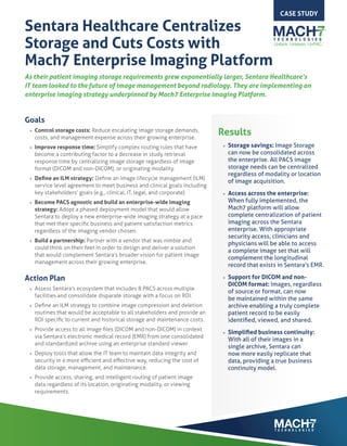 Sentara Healthcare Centralizes
Storage and Cuts Costs with
Mach7 Enterprise Imaging Platform
As their patient imaging storage requirements grew exponentially larger, Sentara Healthcare’s
IT team looked to the future of image management beyond radiology. They are implementing an
enterprise imaging strategy underpinned by Mach7 Enterprise Imaging Platform.
Goals
»» Control storage costs: Reduce escalating image storage demands,
costs, and management expense across their growing enterprise.
»» Improve response time: Simplify complex routing rules that have
become a contributing factor to a decrease in study retrieval
response time by centralizing image storage regardless of image
format (DICOM and non-DICOM), or originating modality.
»» Define an ILM strategy: Define an image lifecycle management (ILM)
service level agreement to meet business and clinical goals including
key stakeholders’ goals (e.g., clinical, IT, legal, and corporate).
»» Become PACS agnostic and build an enterprise-wide imaging
strategy: Adopt a phased deployment model that would allow
Sentara to deploy a new enterprise-wide imaging strategy at a pace
that met their specific business and patient satisfaction metrics
regardless of the imaging vendor chosen.
»» Build a partnership: Partner with a vendor that was nimble and
could think on their feet in order to design and deliver a solution
that would complement Sentara’s broader vision for patient image
management across their growing enterprise.
Action Plan
»» Assess Sentara’s ecosystem that includes 8 PACS across multiple
facilities and consolidate disparate storage with a focus on ROI.
»» Define an ILM strategy to combine image compression and deletion
routines that would be acceptable to all stakeholders and provide an
ROI specific to current and historical storage and maintenance costs.
»» Provide access to all image files (DICOM and non-DICOM) in context
via Sentara’s electronic medical record (EMR) from one consolidated
and standardized archive using an enterprise standard viewer.
»» Deploy tools that allow the IT team to maintain data integrity and
security in a more efficient and effective way, reducing the cost of
data storage, management, and maintenance.
»» Provide access, sharing, and intelligent routing of patient image
data regardless of its location, originating modality, or viewing
requirements.
CASE STUDY
Results
»» Storage savings: Image Storage
can now be consolidated across
the enterprise. All PACS image
storage needs can be centralized
regardless of modality or location
of image acquisition.
»» Access across the enterprise:
When fully implemented, the
Mach7 platform will allow
complete centralization of patient
imaging across the Sentara
enterprise. With appropriate
security access, clinicians and
physicians will be able to access
a complete image set that will
complement the longitudinal
record that exists in Sentara’s EMR.
»» Support for DICOM and non-
DICOM format: Images, regardless
of source or format, can now
be maintained within the same
archive enabling a truly complete
patient record to be easily
identified, viewed, and shared.
»» Simplified business continuity:
With all of their images in a
single archive, Sentara can
now more easily replicate that
data, providing a true business
continuity model.
 