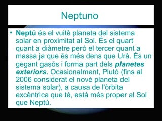 Neptuno
• Neptú és el vuitè planeta del sistema
solar en proximitat al Sol. És el quart
quant a diàmetre però el tercer quant a
massa ja que és més dens que Urà. És un
gegant gasós i forma part dels planetes
exteriors. Ocasionalment, Plutó (fins al
2006 considerat el novè planeta del
sistema solar), a causa de l'òrbita
excèntrica que té, està més proper al Sol
que Neptú.
 