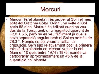 Mercuri
• Mercuri és el planeta més proper al Sol i el més
petit del Sistema Solar. Dóna una volta al Sol
cada 88 dies. Mercuri és brillant quan es veu
des de la Terra, amb una magnitud aparent de
−2,0 a 5,5, però no es veu fàcilment ja que la
seva separació angular amb el Sol és només de
28,3 °. Només es pot veure a l'alba i al
crepuscle. Se'n sap relativament poc; la primera
missió d'exploració de Mercuri va ser la del
Mariner 10 que, entre 1974 i 1975, només va
cartografiar aproximadament un 45% de la
superfície del planeta.
 