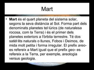 Mart
• Mart és el quart planeta del sistema solar,
segons la seva distància al Sol. Forma part dels
denominats planetes tel·lúrics (de naturalesa
rocosa, com la Terra) i és el primer dels
planetes exteriors a l'òrbita terrestre. Té dos
satèl·lits naturals o llunes, Fobos i Deimos, de
mida molt petita i forma irregular. El prefix areo-
es refereix a Mart igual que el prefix geo- es
refereix a la Terra, per exemple, areologia
versus geologia.
 