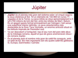 Júpiter
• Júpiter és el planeta més gran del sistema solar i el cinquè segons
la seua distància al Sol. Té un diàmetre de 142.984 km (unes 11
vegades el de la Terra). La seva òrbita se situa aproximadament a 5
UA (750 milions de km) del Sol, entre les òrbites de Mart i Saturn.
És un gegant gasós format principalment per hidrogen i heli sense
una superfície interior definida. La seva característica més
destacable és la Gran Taca Vermella, un enorme anticicló situat en
les latituds tropicals de l'hemisferi sud.
• Va ser descobert a l'antiguitat i rep el seu nom del pare dels déus
de la mitologia romana, aquell al que els grecs anomenaven Zeus i
els romans Júpiter.
• És el planeta amb el nombre més gran de satèl·lits coneguts, amb
un total de 63. Els més importants són els quatre satèl·lits galileians:
Ió, Europa, Ganimedes i Cal·listo
 