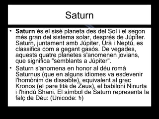 Saturn
• Saturn és el sisè planeta des del Sol i el segon
més gran del sistema solar, després de Júpiter.
Saturn, juntament amb Júpiter, Urà i Neptú, es
classifica com a gegant gasós. De vegades,
aquests quatre planetes s'anomenen jovians,
que significa "semblants a Júpiter".
• Saturn s'anomena en honor al déu romà
Saturnus (que en alguns idiomes va esdevenir
l'homònim de dissabte), equivalent al grec
Kronos (el pare tità de Zeus), el babiloni Ninurta
i l'hindú Shani. El símbol de Saturn representa la
falç de Déu: (Unicode: )♄
 
