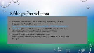 3/29/2023
machacacayoerick@gmail.com 10
Bibliografías del tema
1 Wikipedia contributors. Tórax [Internet]. Wikipedia, The Free
Encyclopedia. Available from:
https://es.wikipedia.org/w/index.php?title=T%C3%B3rax&oldid=1
50040817
2 Caja torácica [Internet]. Medlineplus.gov. [cited 2023 Mar 29]. Available from:
https://medlineplus.gov/spanish/ency/esp_imagepages/8787.htm
3 Ucm.es. [cited 2023 Mar 29]. Available from:
https://eprints.ucm.es/id/eprint/45914/1/TEMA%204.%20T%C3%B
3rax.pdf
 