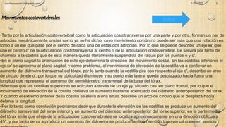•Tanto por la articulación costovertebral como la articulación costotransversa por una parte y por otra, forman un par de
artrodias mecánicamente unidas como ya se ha dicho, cuyo movimiento común no puede ser más que una rotación en
torno a un eje que pase por el centro de cada una de estas dos artrodias. Por lo que se puede describir un eje xx' que
une el centro o' de la articulación costotransversa al centro o de la articulación costovertebral. Le servirá por tanto de
charnela a la costilla que de esta manera queda literalmente suspendida del raquis por los puntos o y o'.
•En el plano sagital la orientación de este eje determina la dirección del movimiento costal. En las costillas inferiores el
eje xx' se aproxima al plano sagital, y como problema, el movimiento de elevación de la costilla va a conllevar un
aumento del diámetro transversal del tórax, por lo tanto cuando la costilla gira con respecto al eje o', describe un arco
de círculo de eje o', por lo que su oblicuidad disminuye y su punto más lateral queda desplazado hacía fuera una
longitud que representa el aumento del semidiámetro transversal de la base del tórax.
•Mientras que las costillas superiores se articulan a través de un eje yy' situado casi en plano frontal, por lo que el
movimiento de elevación de la costilla conlleva un aumento bastante acentuado del diámetro anteroposterior del tórax.
Y cuando el extremo anterior de la costilla se eleva a una altura describe un arco de círculo que le desplaza hacía
delante la longitud.
•Por lo tanto como conclusión podríamos decir que durante la elevación de las costillas se produce un aumento del
diámetro transversal del tórax inferior y un aumento del diámetro anteroposterior del tórax superior, en la parte media
del tórax en la que el eje de la articulación costovertebrales se localiza aproximadamente en una dirección oblicua a
45º, y por tanto se va a producir un aumento del diámetro se produce tanto en sentido transversal como en sentido
2
Movimientos costovertebrales Índice
3/29/2023
machacacayoerick@gmail.com 5
 