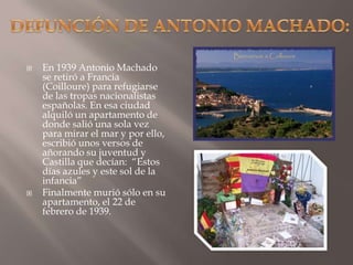 DEFUNCIÓN DE ANTONIO MACHADO:En 1939 Antonio Machado se retiró a Francia (Coilloure) para refugiarse de las tropas nacionalistas españolas. En esa ciudad alquiló un apartamento de donde salió una sola vez para mirar el mar y por ello, escribió unos versos de añorando su juventud y Castilla que decían:  “Estos días azules y este sol de la infancia”Finalmente murió sólo en su apartamento, el 22 de febrero de 1939.