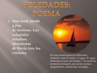 SOLEDADES:POEMAUna tarde parda y fríade invierno. Los colegialesestudian. Monotoníade lluvia tras los cristales. En este poema aparecen diferentes símbolos como la tarde y el agua. El  agua simboliza el paso del tiempo. Y la tarde un momento tranquilo para poder pensar, apagamiento, melancolía, nostalgia.... 