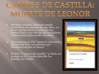 CAMPOS DE CASTILLA:MUERTE DE LEONORMientras Antonio Machado estaba escribiendo los poemas de este libro, su joven esposa muere a causa de una tuberculosis y por ello decide trasladarse a Baeza (Jaén) para poder olvidarla.Nuevamente en 1917 apareció una nueva edición del libro con poemas que Machado escribió en Baeza.  El libro “Campos de Castilla” se titula así porque en él Antonio describe los paisajes de Castilla. 