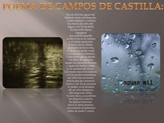 POEMA DE CAMPOS DE CASTILLA:Son de abril las aguas mil. Sopla el viento achubascado, y entre nublado y nublado hay trozos de cielo añil. Agua y sol. El iris brilla. En una nube lejana, zigzaguea una centella amarilla. La lluvia da en la ventana y el cristal repiquetea. A través de la neblina que forma la lluvia fina, se divisa un prado verde, y un encinar se esfumina, y una sierra gris se pierde. Los hilos del aguacero sesgan las nacientes frondas, y agitan las turbias ondas en el remanso del Duero. Lloviendo está en los habares y en las pardas sementeras; hay sol en los encinares, charcos por las carreteras. Lluvia y sol. Ya se oscurece el campo, ya se ilumina; allí un cerro desparece, allá surge una colina. Ya son claros, ya sombríos los dispersos caseríos, los lejanos torreones. Hacia la sierra plomiza van rodando en pelotones nubes de guata y ceniza.