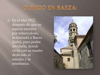 OLVIDO EN BAEZA:En el año 1912, después de que su esposa muriera por tuberculosis, se trasladó a Baeza (Jaén), para poder olvidarla, donde vivió con su madre dedicado al estudio y la enseñanza. 