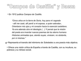 • En 1912 publica Campos de Castilla.
“Cinco años en la tierra de Soria, hoy para mí sagrada
–allí me casé, allí perdí a mi esposa, a quien adoraba-,
Orientaron mis ojos y mi corazón hacia lo esencial castellano.
Ya era además otra mi ideología (…) Y pensé que la misión
del poeta era inventar nuevos poemas de los eterno humano
Historias animadas que, siendo suyas, viviesen, no obstante,
por sí mismas.”
R• Representa el transito del intimismo de Soledades a una poesía más objetiva.
• Ofrece una visión crítica de España a través de Castilla, con su incultura, su
pobreza y su retraso social.
 